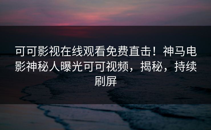 可可影视在线观看免费直击！神马电影神秘人曝光可可视频，揭秘，持续刷屏