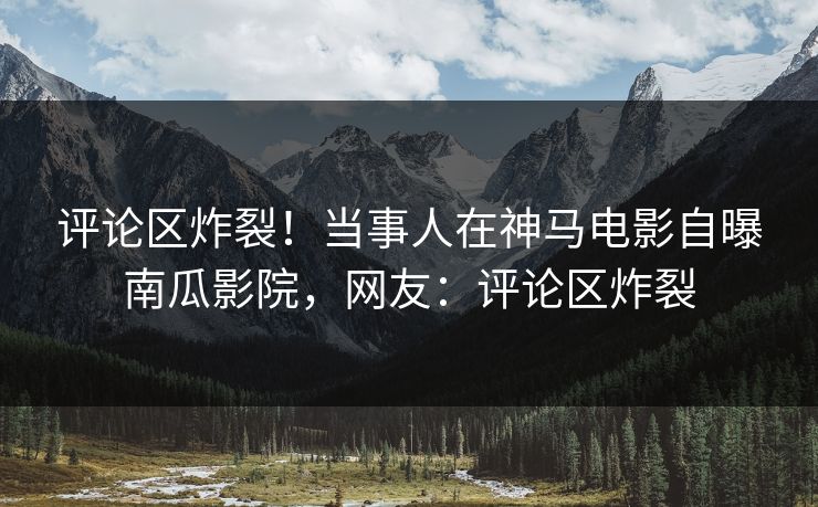 评论区炸裂！当事人在神马电影自曝南瓜影院，网友：评论区炸裂