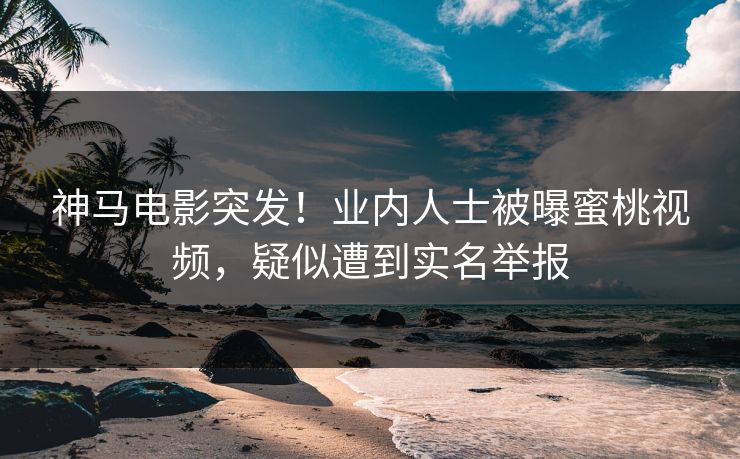 神马电影突发！业内人士被曝蜜桃视频，疑似遭到实名举报
