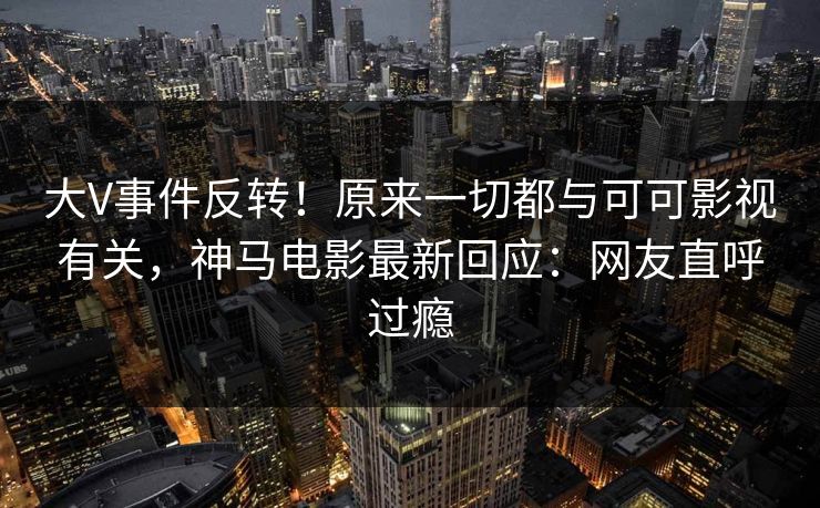 大V事件反转！原来一切都与可可影视有关，神马电影最新回应：网友直呼过瘾