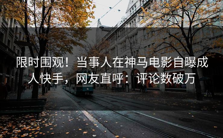 限时围观！当事人在神马电影自曝成人快手，网友直呼：评论数破万