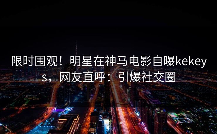限时围观！明星在神马电影自曝kekeys，网友直呼：引爆社交圈