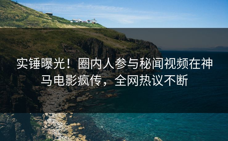 实锤曝光！圈内人参与秘闻视频在神马电影疯传，全网热议不断