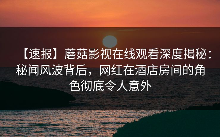 【速报】蘑菇影视在线观看深度揭秘：秘闻风波背后，网红在酒店房间的角色彻底令人意外