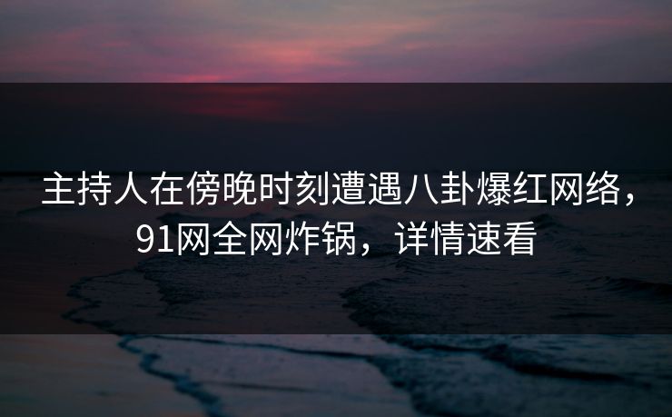 主持人在傍晚时刻遭遇八卦爆红网络，91网全网炸锅，详情速看