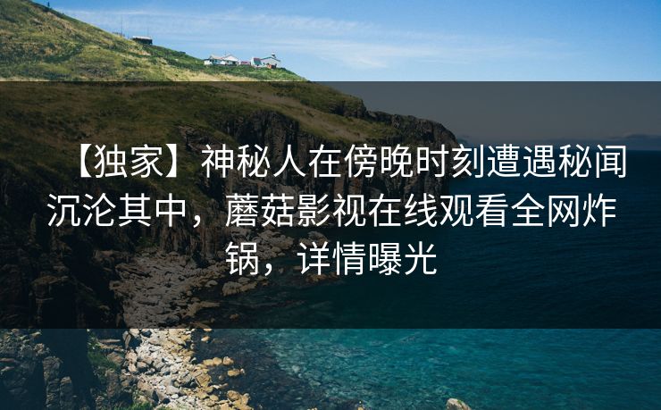 【独家】神秘人在傍晚时刻遭遇秘闻沉沦其中，蘑菇影视在线观看全网炸锅，详情曝光