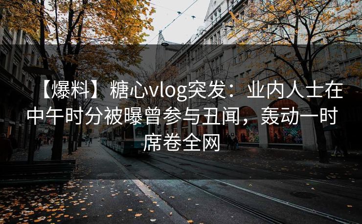 【爆料】糖心vlog突发：业内人士在中午时分被曝曾参与丑闻，轰动一时席卷全网