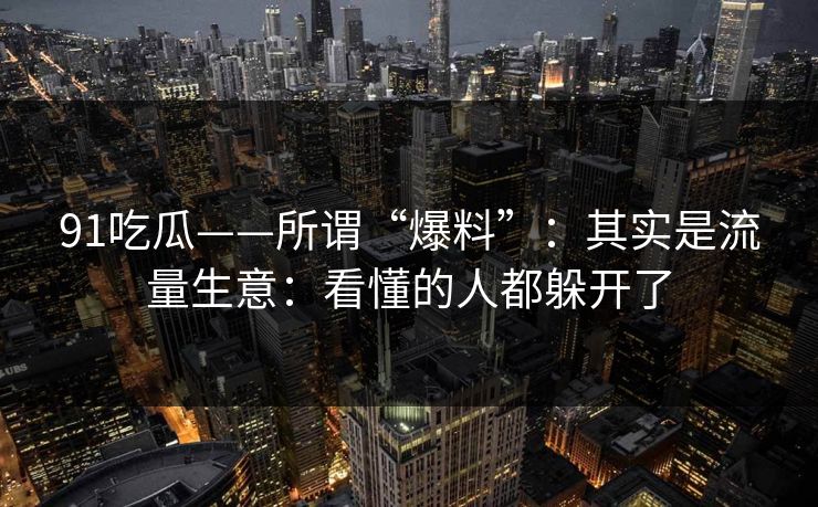 91吃瓜——所谓“爆料”：其实是流量生意：看懂的人都躲开了