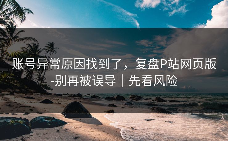 账号异常原因找到了,复盘P站网页版-别再被误导|先看风险 账号异常原因找到了,复盘P站网页版-别再被误导|先看风险