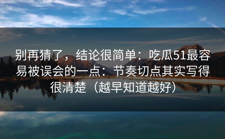 别再猜了，结论很简单：吃瓜51最容易被误会的一点：节奏切点其实写得很清楚（越早知道越好）