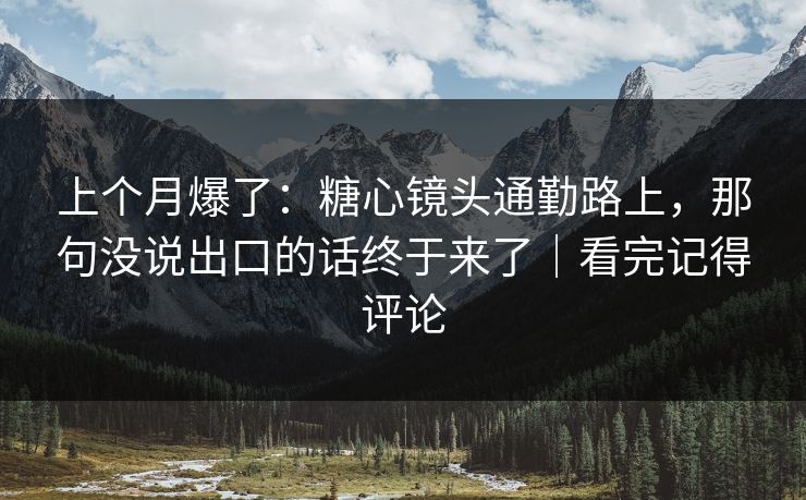 上个月爆了：糖心镜头通勤路上，那句没说出口的话终于来了｜看完记得评论