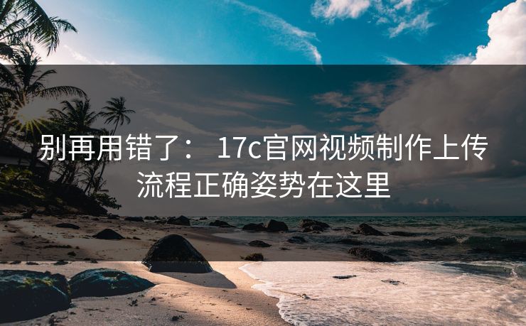 别再用错了： 17c官网视频制作上传流程正确姿势在这里
