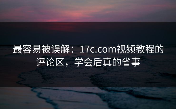 最容易被误解：17c.com视频教程的评论区，学会后真的省事