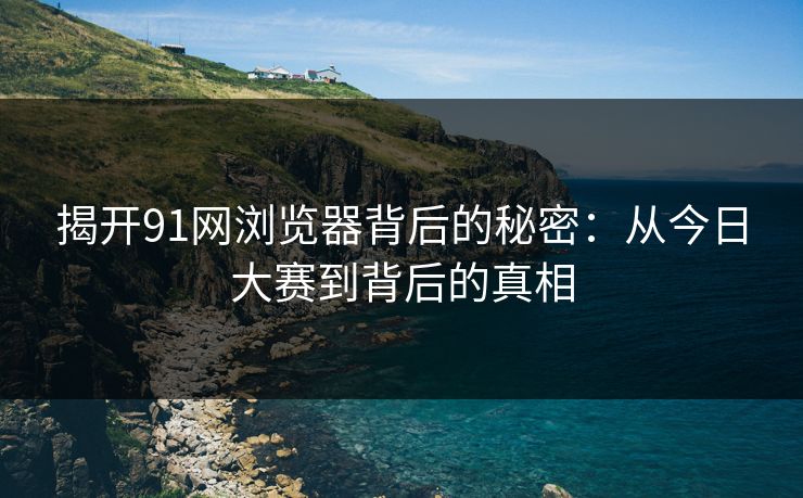 揭开91网浏览器背后的秘密：从今日大赛到背后的真相