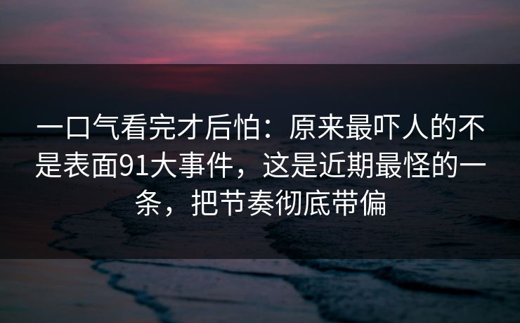 一口气看完才后怕：原来最吓人的不是表面91大事件，这是近期最怪的一条，把节奏彻底带偏