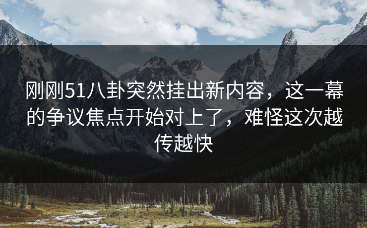 刚刚51八卦突然挂出新内容，这一幕的争议焦点开始对上了，难怪这次越传越快