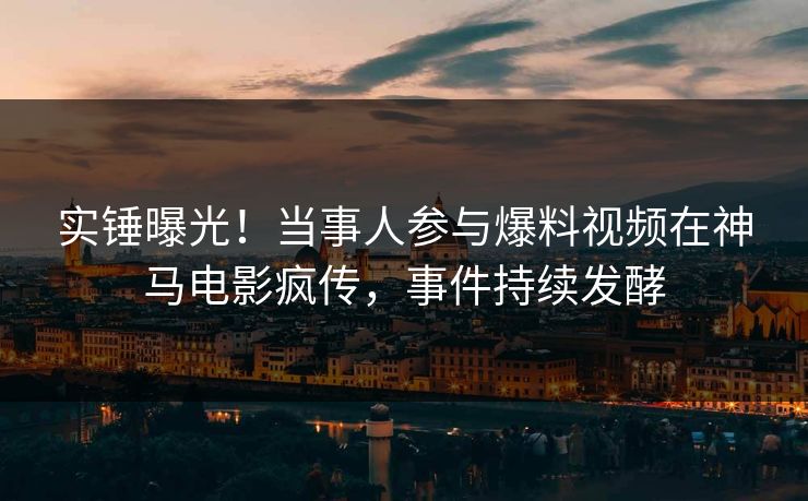 实锤曝光！当事人参与爆料视频在神马电影疯传，事件持续发酵