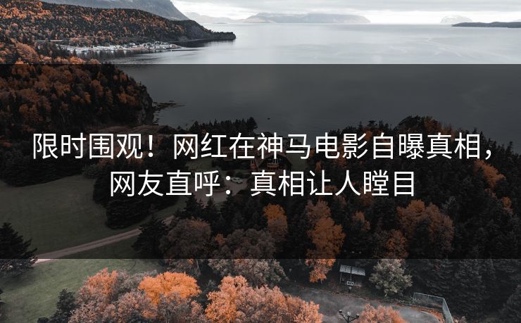 限时围观！网红在神马电影自曝真相，网友直呼：真相让人瞠目