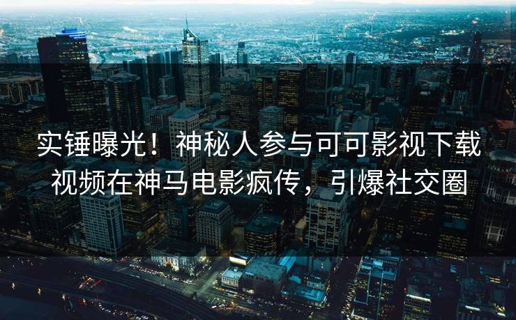 实锤曝光！神秘人参与可可影视下载视频在神马电影疯传，引爆社交圈