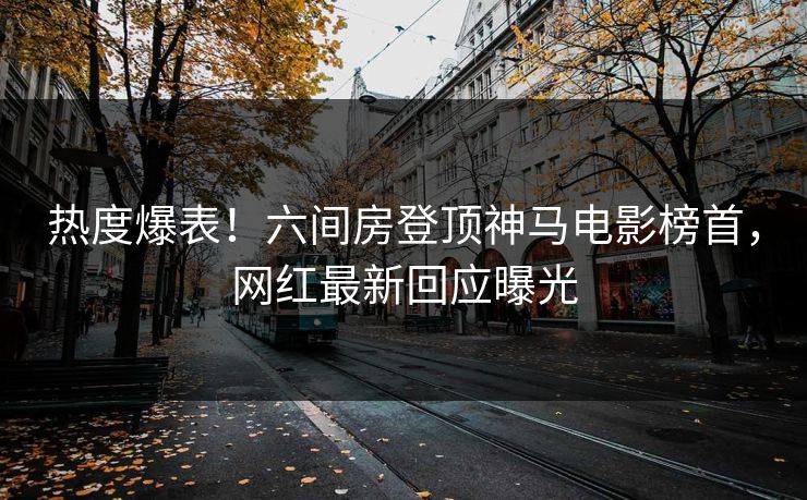 热度爆表！六间房登顶神马电影榜首，网红最新回应曝光