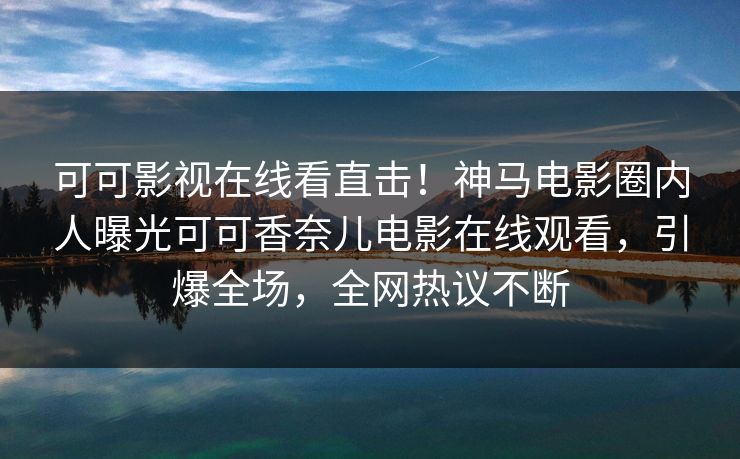 可可影视在线看直击！神马电影圈内人曝光可可香奈儿电影在线观看，引爆全场，全网热议不断