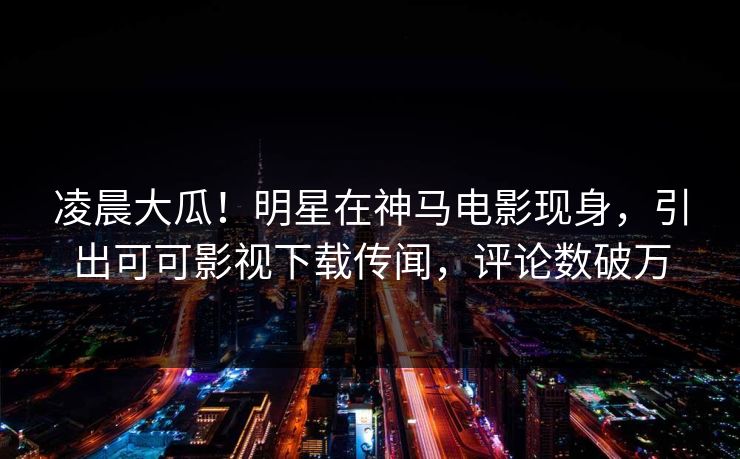 凌晨大瓜！明星在神马电影现身，引出可可影视下载传闻，评论数破万