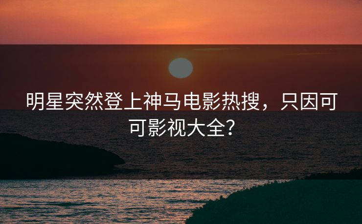 明星突然登上神马电影热搜，只因可可影视大全？