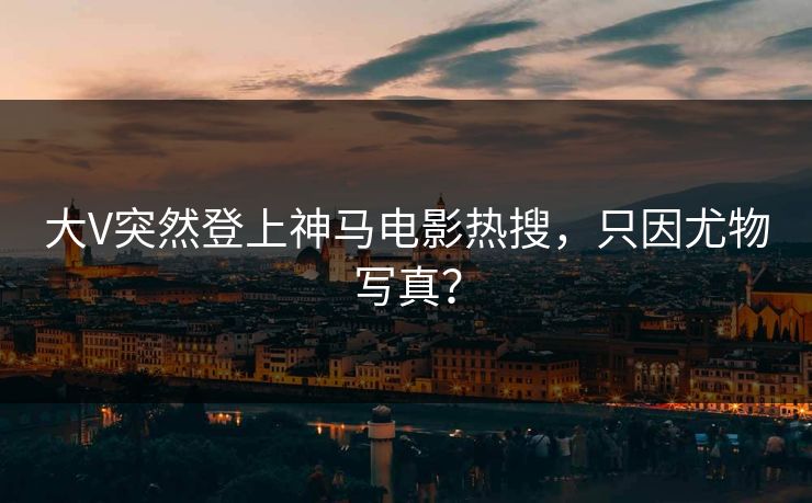 大V突然登上神马电影热搜，只因尤物写真？