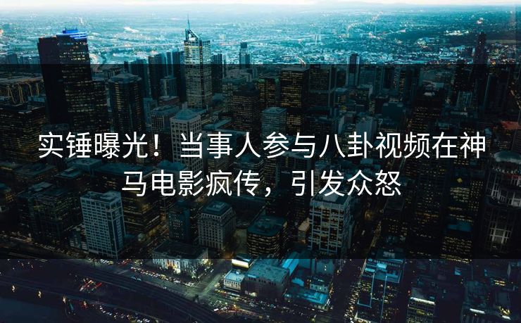 实锤曝光！当事人参与八卦视频在神马电影疯传，引发众怒