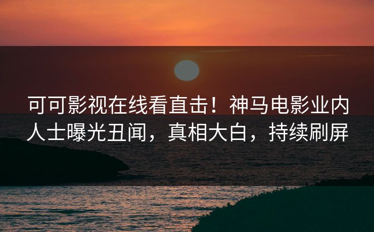可可影视在线看直击！神马电影业内人士曝光丑闻，真相大白，持续刷屏