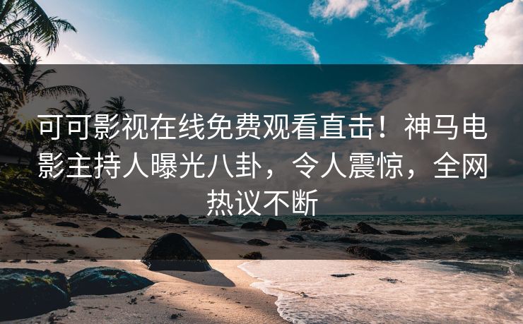 可可影视在线免费观看直击！神马电影主持人曝光八卦，令人震惊，全网热议不断