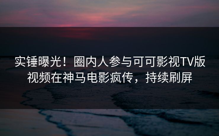 实锤曝光！圈内人参与可可影视TV版视频在神马电影疯传，持续刷屏