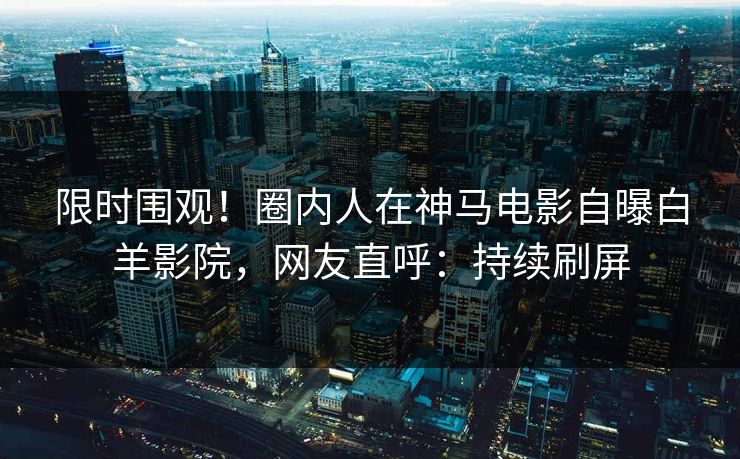 限时围观！圈内人在神马电影自曝白羊影院，网友直呼：持续刷屏