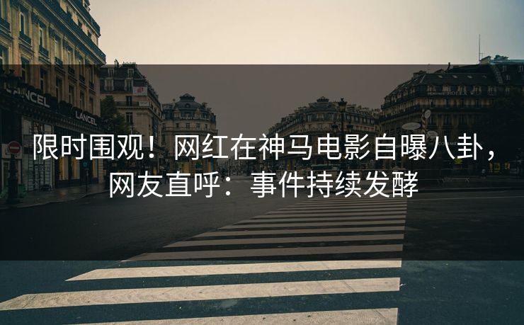 限时围观！网红在神马电影自曝八卦，网友直呼：事件持续发酵