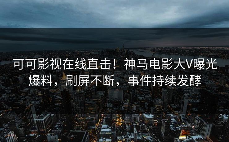 可可影视在线直击！神马电影大V曝光爆料，刷屏不断，事件持续发酵