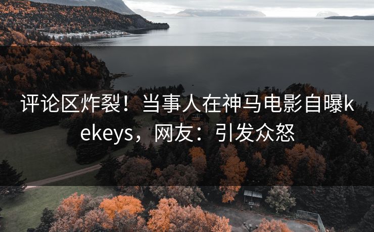评论区炸裂！当事人在神马电影自曝kekeys，网友：引发众怒