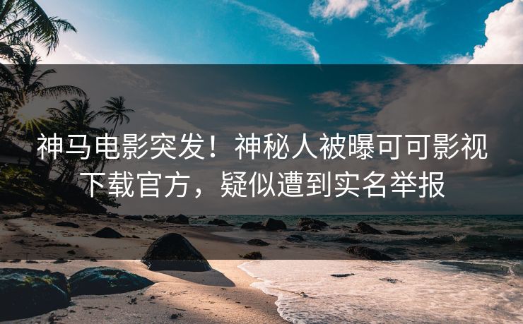 神马电影突发！神秘人被曝可可影视下载官方，疑似遭到实名举报