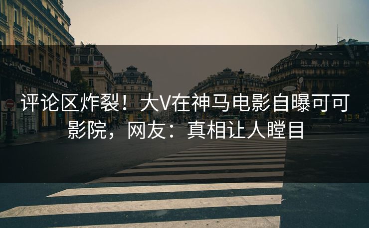 评论区炸裂！大V在神马电影自曝可可影院，网友：真相让人瞠目