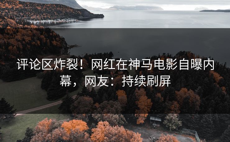评论区炸裂！网红在神马电影自曝内幕，网友：持续刷屏