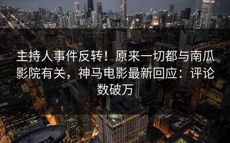 主持人事件反转！原来一切都与南瓜影院有关，神马电影最新回应：评论数破万