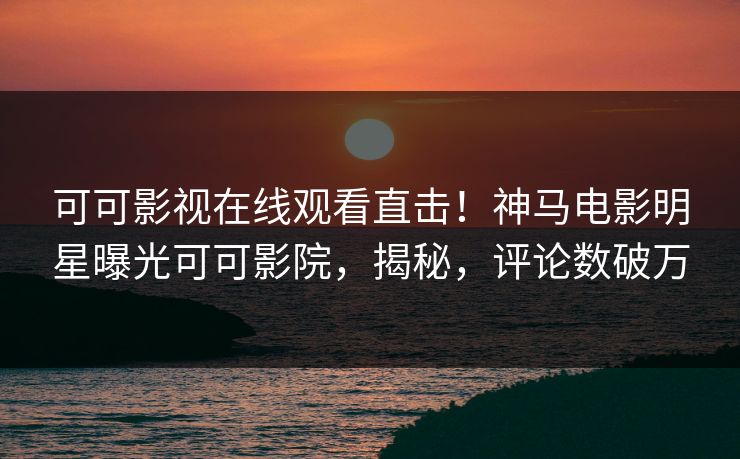 可可影视在线观看直击！神马电影明星曝光可可影院，揭秘，评论数破万