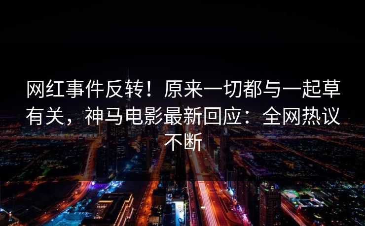 网红事件反转！原来一切都与一起草有关，神马电影最新回应：全网热议不断