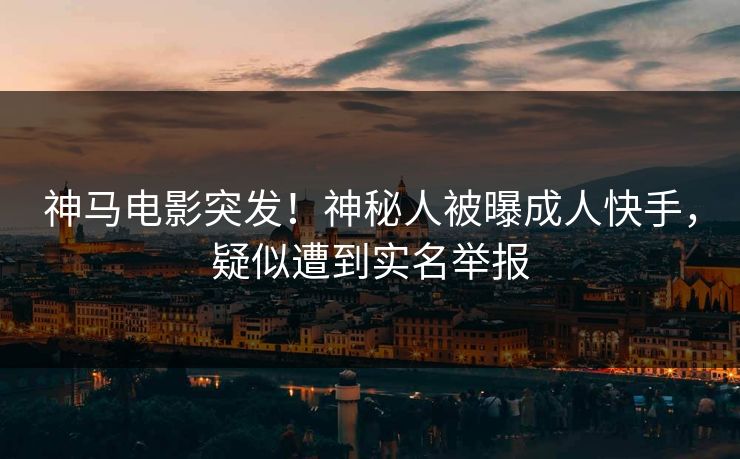 神马电影突发！神秘人被曝成人快手，疑似遭到实名举报