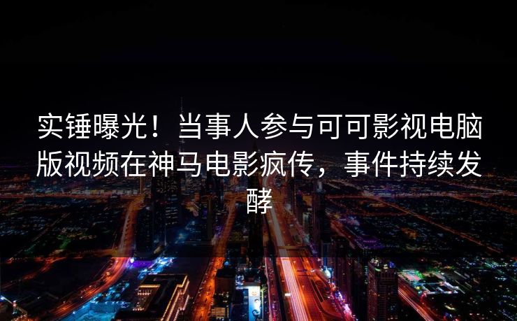 实锤曝光！当事人参与可可影视电脑版视频在神马电影疯传，事件持续发酵