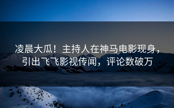 凌晨大瓜！主持人在神马电影现身，引出飞飞影视传闻，评论数破万