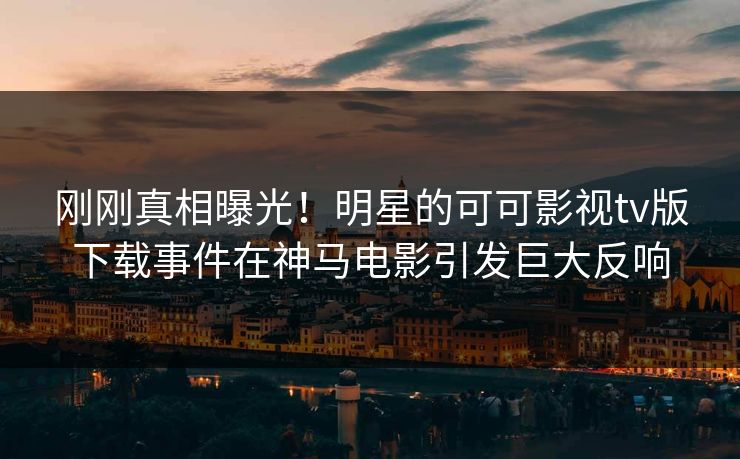 刚刚真相曝光！明星的可可影视tv版下载事件在神马电影引发巨大反响