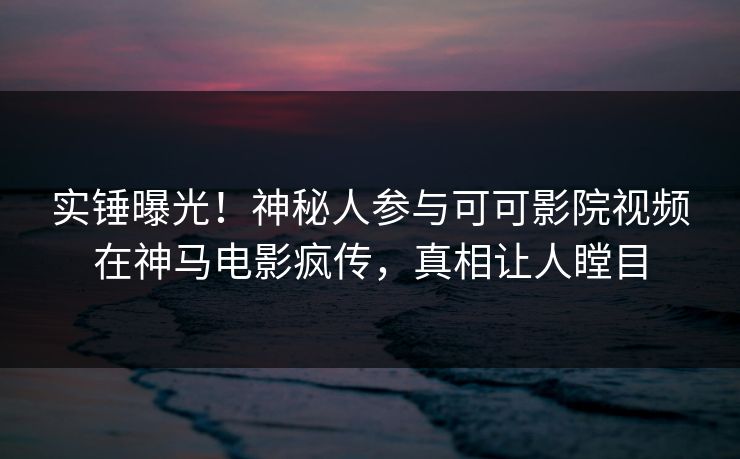 实锤曝光！神秘人参与可可影院视频在神马电影疯传，真相让人瞠目