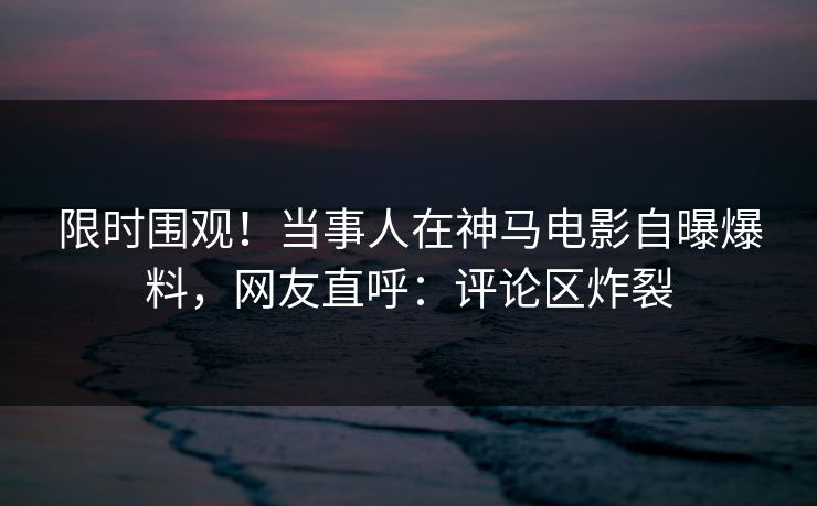 限时围观！当事人在神马电影自曝爆料，网友直呼：评论区炸裂