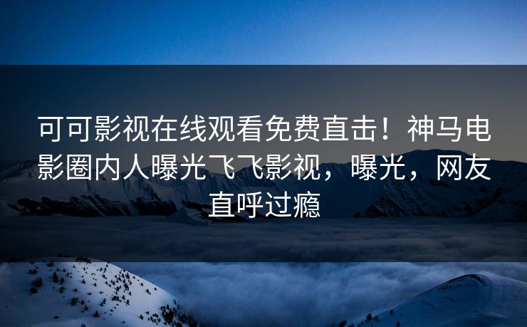 可可影视在线观看免费直击！神马电影圈内人曝光飞飞影视，曝光，网友直呼过瘾