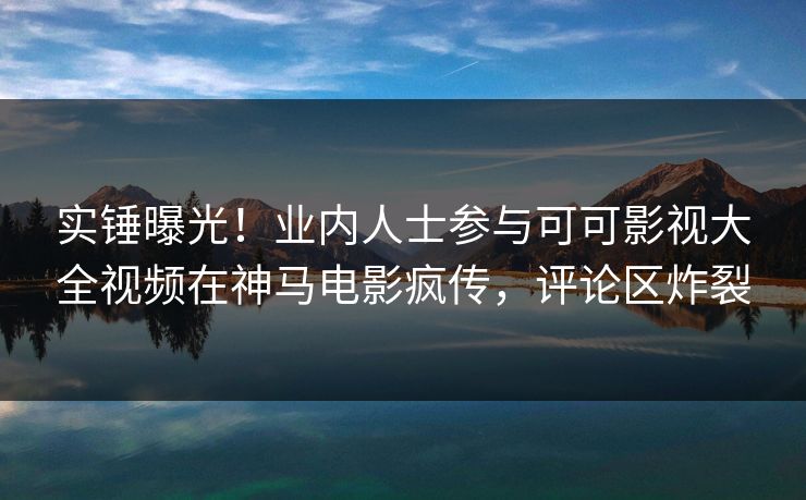 实锤曝光！业内人士参与可可影视大全视频在神马电影疯传，评论区炸裂